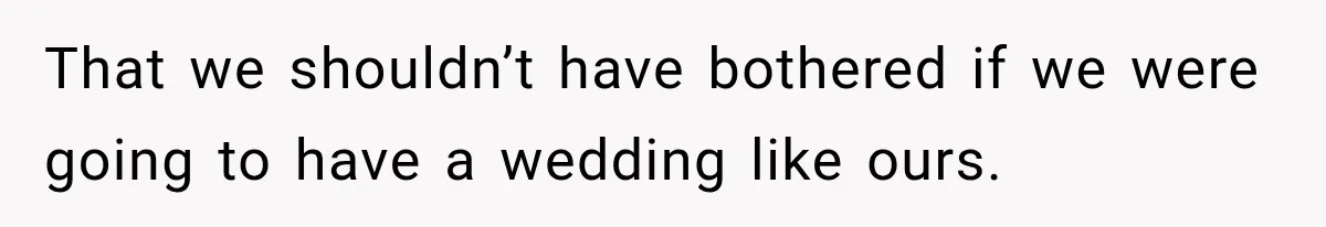 That we shouldn’t have bothered if we were going to have a wedding like ours.