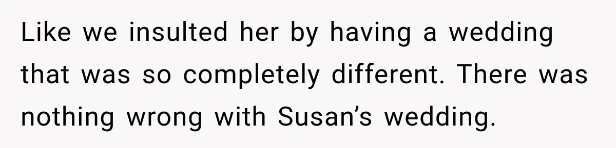 Like we insulted her by having a wedding that was so completely different. There was nothing wrong with Susan’s wedding.