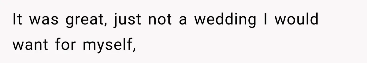 It was great, just not a wedding I would want for myself,