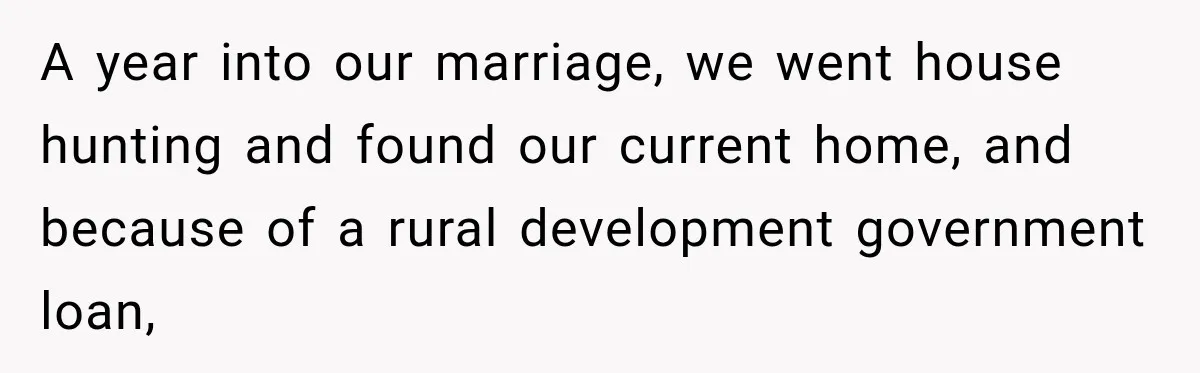 A year into our marriage, we went house hunting and found our current home, and because of a rural development government loan,