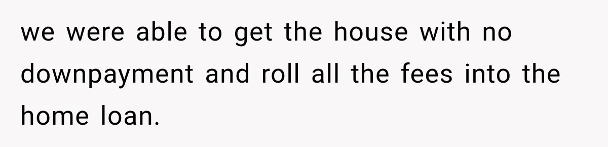 we were able to get the house with no downpayment and roll all the fees into the home loan.