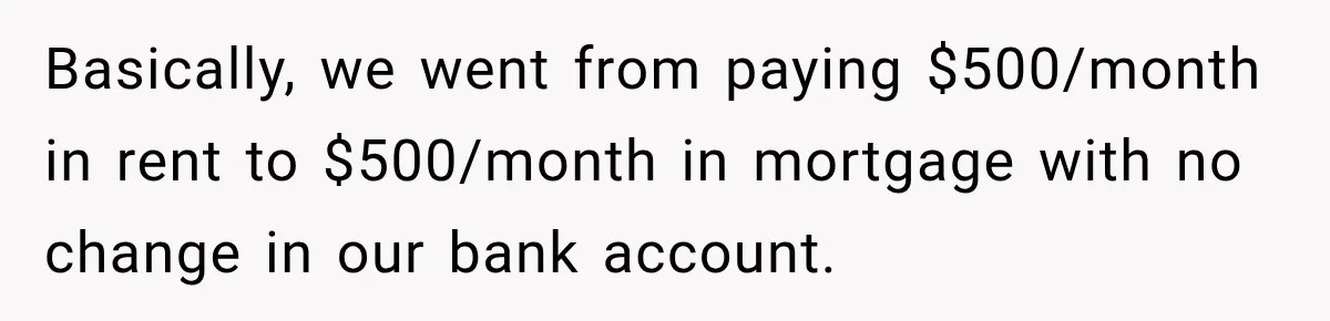 Basically, we went from paying $500/month in rent to $500/month in mortgage with no change in our bank account.