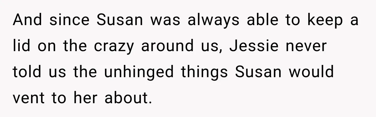 And since Susan was always able to keep a lid on the crazy around us, Jessie never told us the unhinged things Susan would vent to her about.
