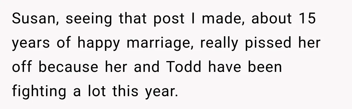 Susan, seeing that post I made, about 15 years of happy marriage, really pissed her off because her and Todd have been fighting a lot this year.
