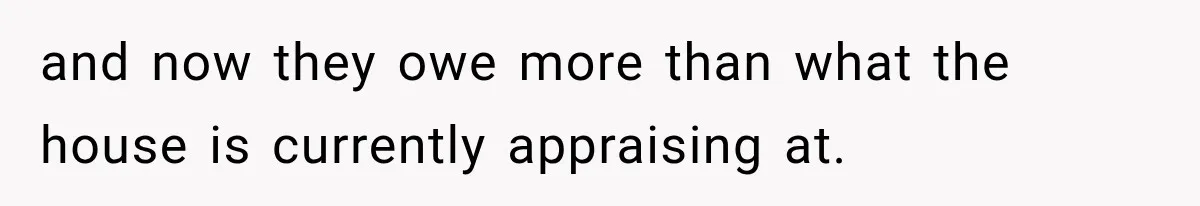 and now they owe more than what the house is currently appraising at.