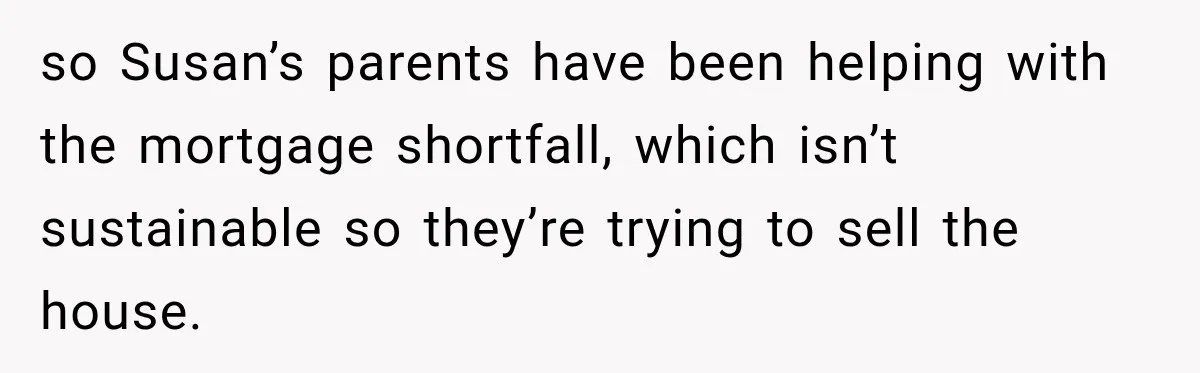 so Susan’s parents have been helping with the mortgage shortfall, which isn’t sustainable so they’re trying to sell the house.