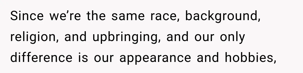 Since we’re the same race, background, religion, and upbringing, and our only difference is our appearance and hobbies,