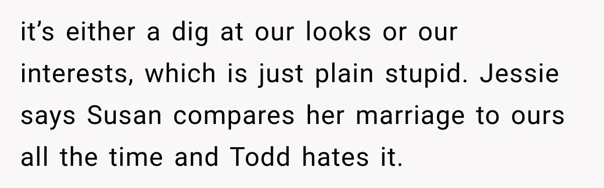it’s either a dig at our looks or our interests, which is just plain stupid. Jessie says Susan compares her marriage to ours all the time and Todd hates it.
