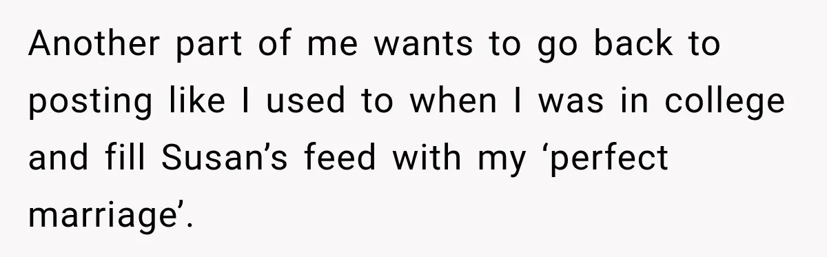 Another part of me wants to go back to posting like I used to when I was in college and fill Susan’s feed with my ‘perfect marriage’.