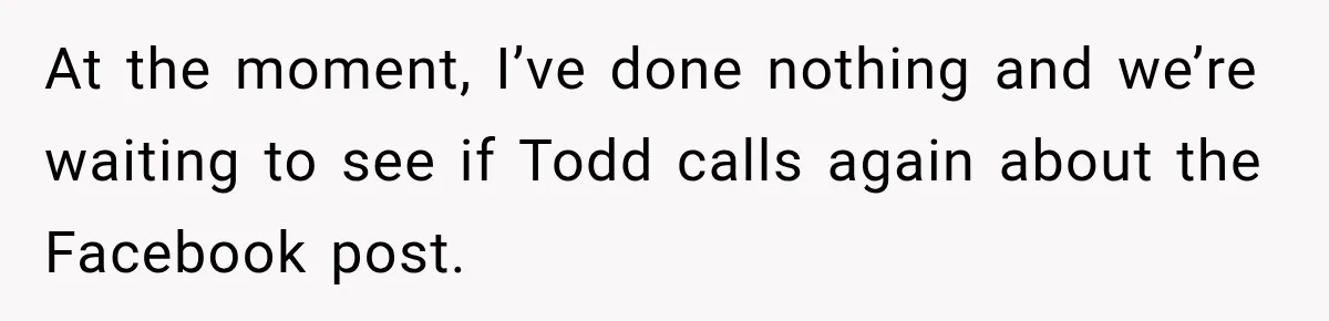 At the moment, I’ve done nothing and we’re waiting to see if Todd calls again about the Facebook post.