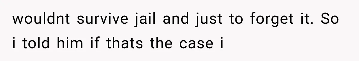 wouldnt survive jail and just to forget it. So i told him if thats the case i