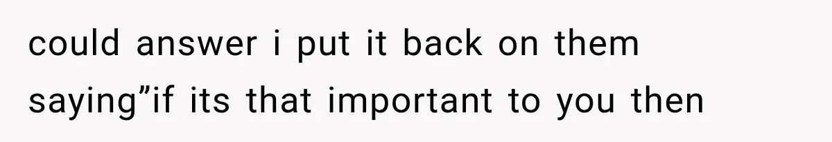 could answer i put it back on them saying”if its that important to you then
