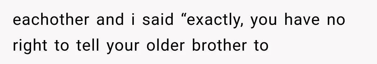eachother and i said “exactly, you have no right to tell your older brother to
