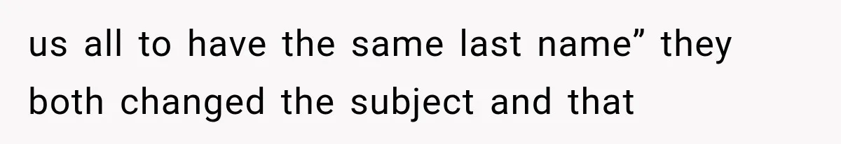us all to have the same last name” they both changed the subject and that
