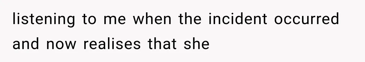 listening to me when the incident occurred and now realises that she