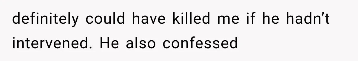 definitely could have killed me if he hadn’t intervened. He also confessed
