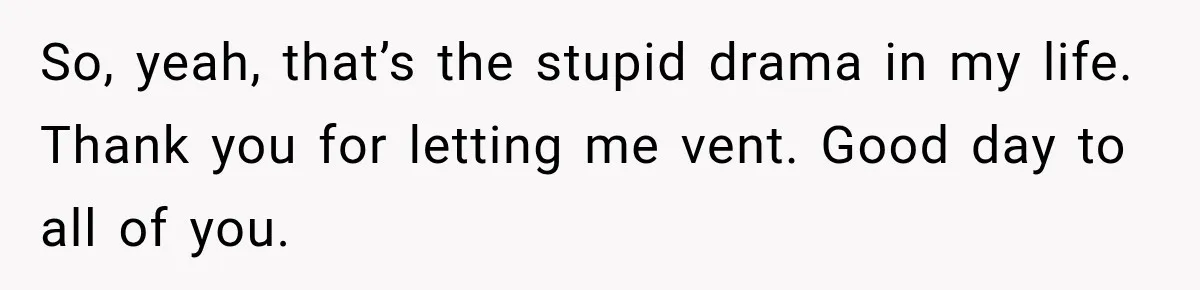 So, yeah, that’s the stupid drama in my life. Thank you for letting me vent. Good day to all of you.