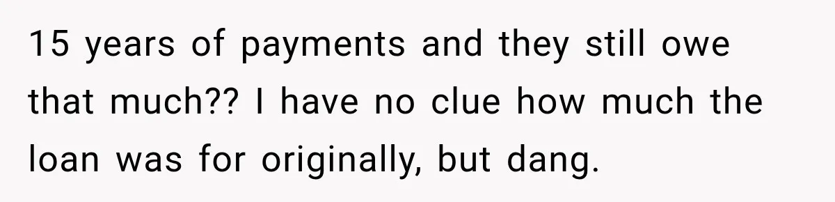 15 years of payments and they still owe that much?? I have no clue how much the loan was for originally, but dang.