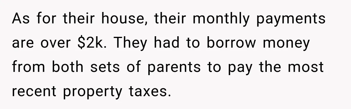 As for their house, their monthly payments are over $2k. They had to borrow money from both sets of parents to pay the most recent property taxes.