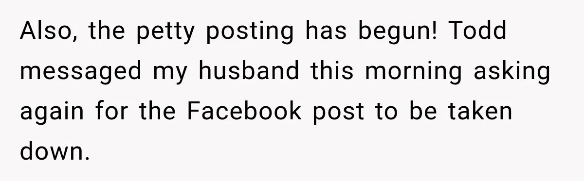 Also, the petty posting has begun! Todd messaged my husband this morning asking again for the Facebook post to be taken down.