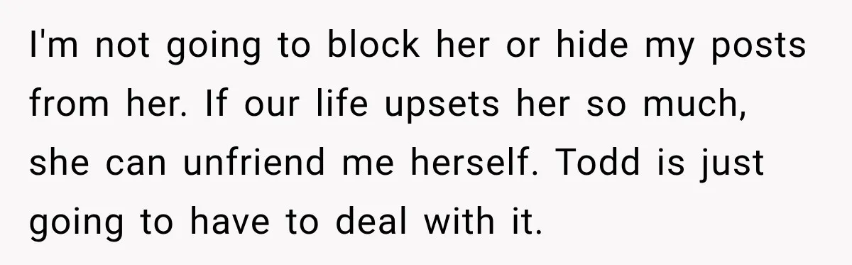 I'm not going to block her or hide my posts from her. If our life upsets her so much, she can unfriend me herself. Todd is just going to have...