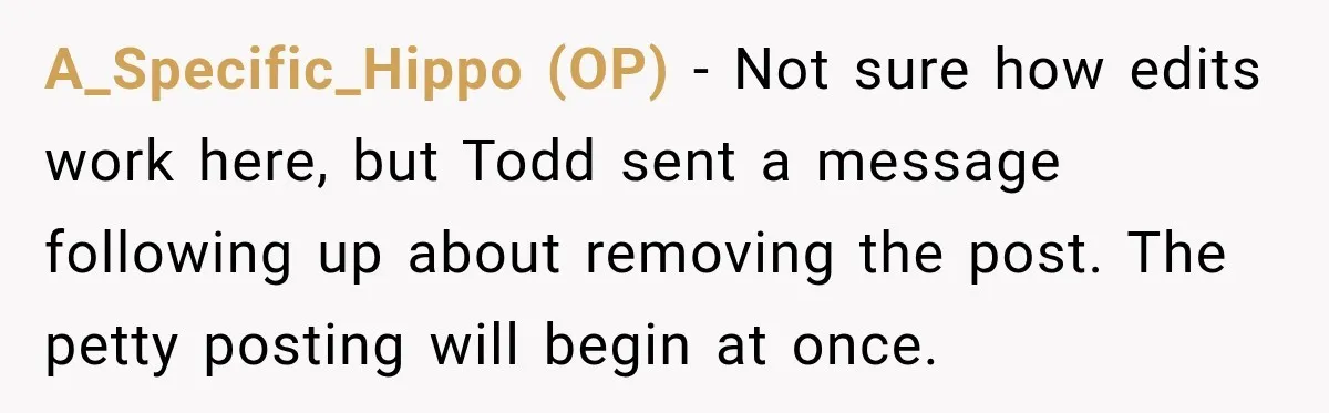 A_Specific_Hippo (OP) − Not sure how edits work here, but Todd sent a message following up about removing the post. The petty posting will begin at once.