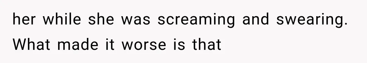 her while she was screaming and swearing. What made it worse is that