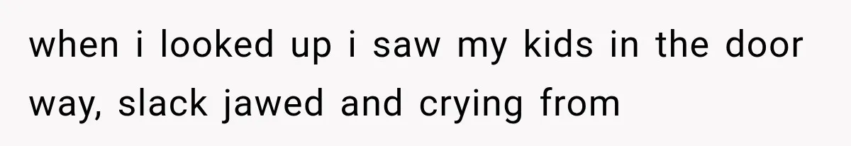 when i looked up i saw my kids in the door way, slack jawed and crying from