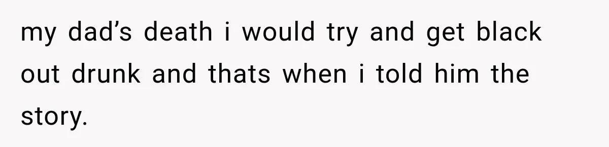 my dad’s death i would try and get black out drunk and thats when i told him the story.