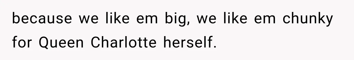 because we like em big, we like em chunky for Queen Charlotte herself.