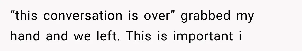 “this conversation is over” grabbed my hand and we left. This is important i