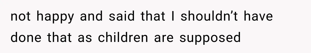 not happy and said that I shouldn’t have done that as children are supposed