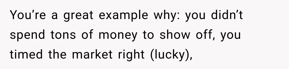 You’re a great example why: you didn’t spend tons of money to show off, you timed the market right (lucky),