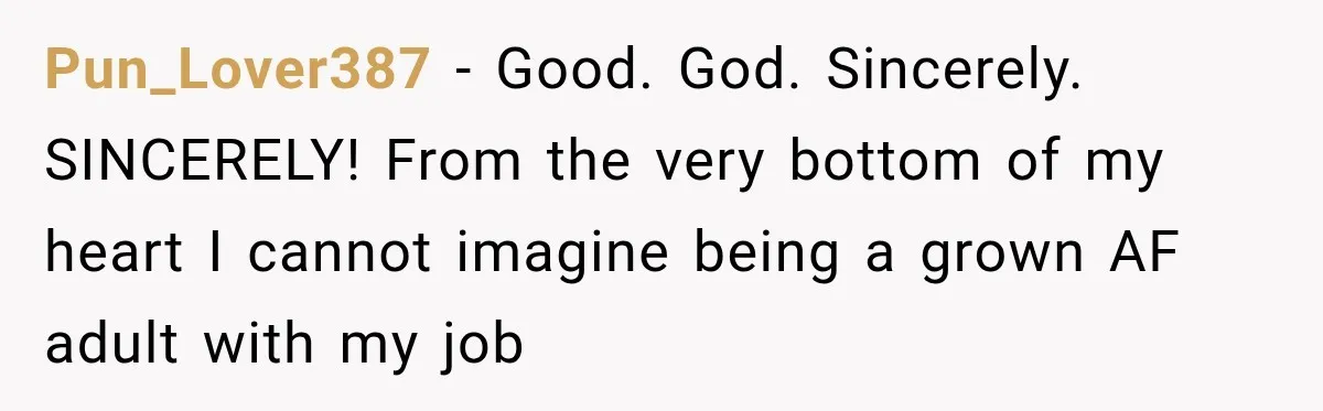 Pun_Lover387 − Good. God. Sincerely. SINCERELY! From the very bottom of my heart I cannot imagine being a grown AF adult with my job