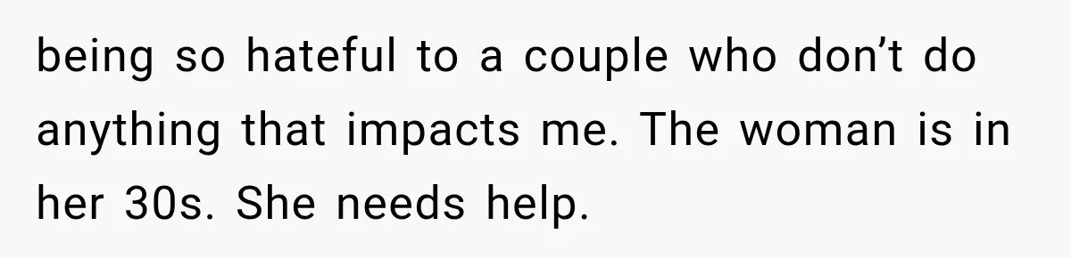 being so hateful to a couple who don’t do anything that impacts me. The woman is in her 30s. She needs help.
