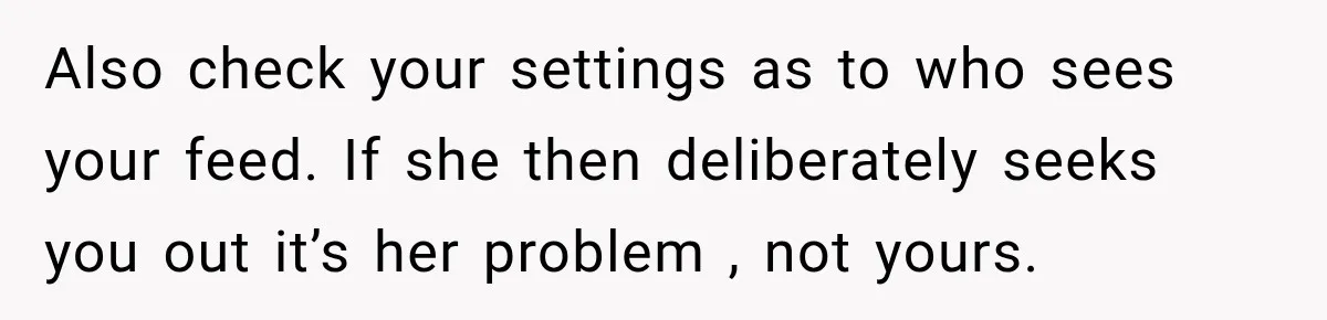Also check your settings as to who sees your feed. If she then deliberately seeks you out it’s her problem , not yours.