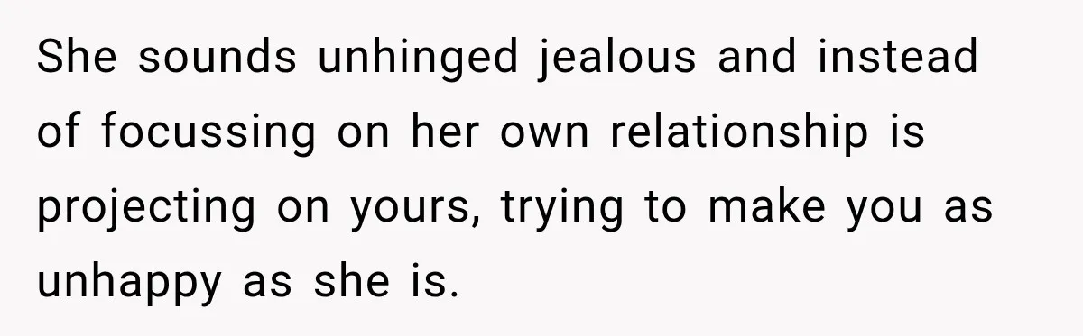 She sounds unhinged jealous and instead of focussing on her own relationship is projecting on yours, trying to make you as unhappy as she is.