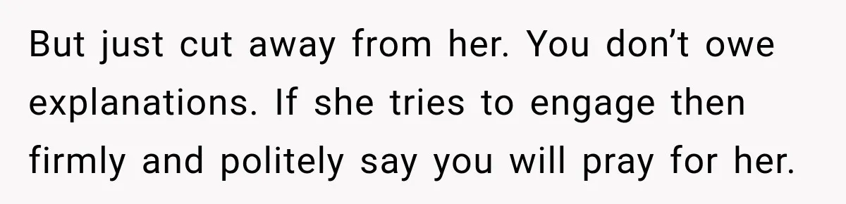 But just cut away from her. You don’t owe explanations. If she tries to engage then firmly and politely say you will pray for her.