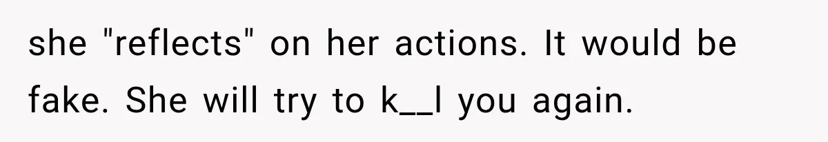 she "reflects" on her actions. It would be fake. She will try to k__l you again.