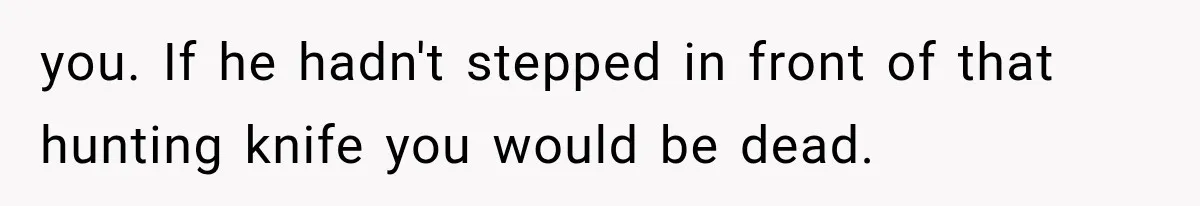 you. If he hadn't stepped in front of that hunting knife you would be dead.