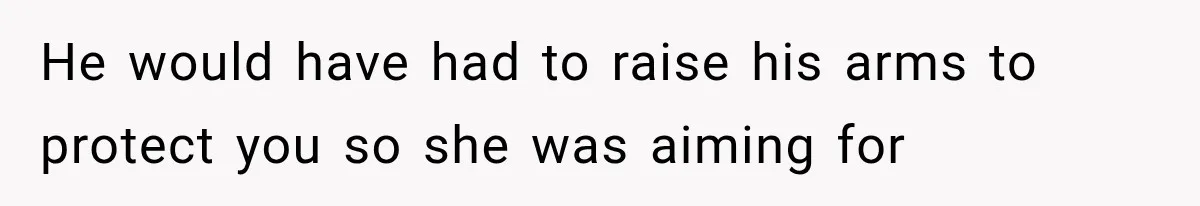 He would have had to raise his arms to protect you so she was aiming for