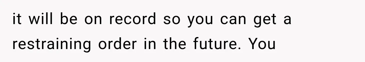 it will be on record so you can get a restraining order in the future. You