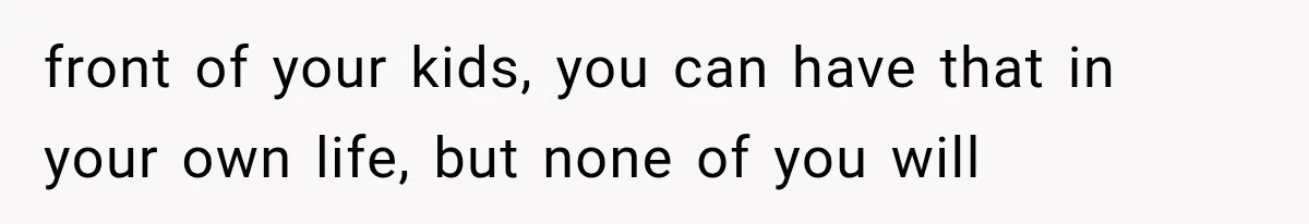 front of your kids, you can have that in your own life, but none of you will