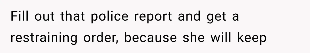 Fill out that police report and get a restraining order, because she will keep