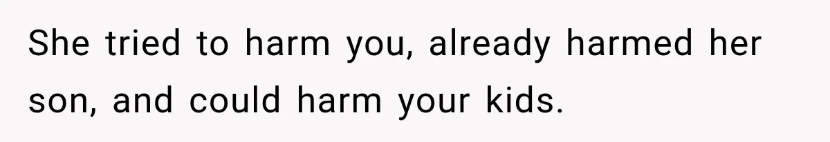 She tried to harm you, already harmed her son, and could harm your kids.