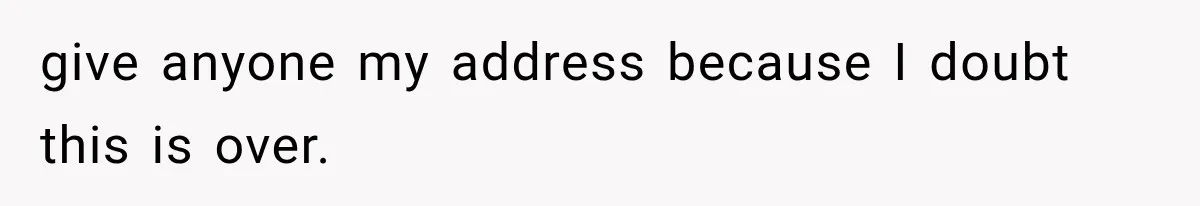 give anyone my address because I doubt this is over.