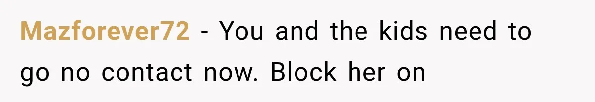 Mazforever72 − You and the kids need to go no contact now. Block her on