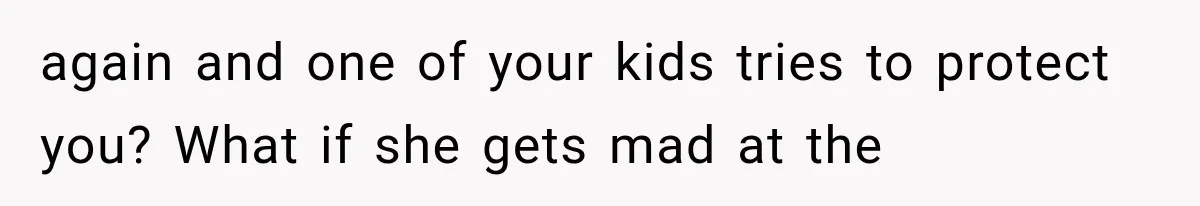 again and one of your kids tries to protect you? What if she gets mad at the