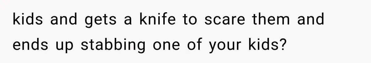 kids and gets a knife to scare them and ends up stabbing one of your kids?