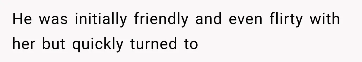 He was initially friendly and even flirty with her but quickly turned to